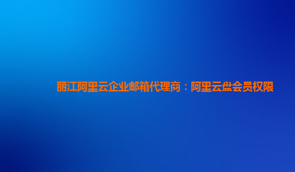 丽江阿里云企业邮箱代理商：阿里云盘会员权限