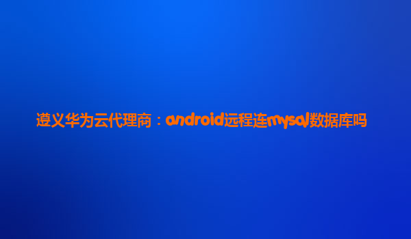 遵义华为云代理商：android远程连mysql数据库吗