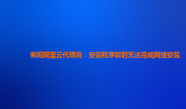 衡阳阿里云代理商：安装程序暂时无法完成网络安装