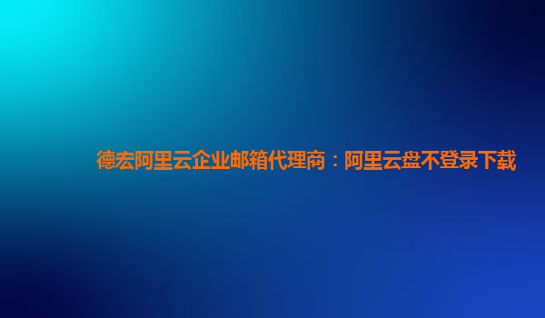 德宏阿里云企业邮箱代理商：阿里云盘不登录下载