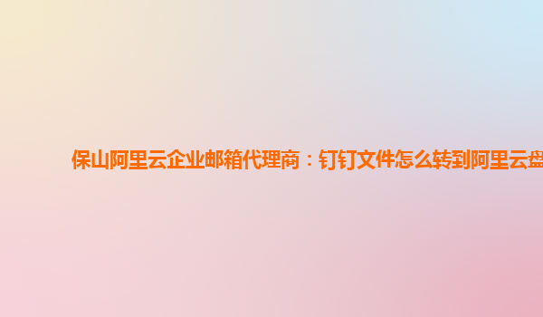 保山阿里云企业邮箱代理商：钉钉文件怎么转到阿里云盘