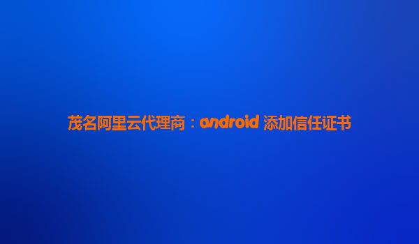 茂名阿里云代理商：android 添加信任证书