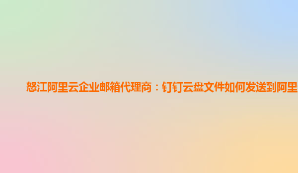 怒江阿里云企业邮箱代理商：钉钉云盘文件如何发送到阿里云盘