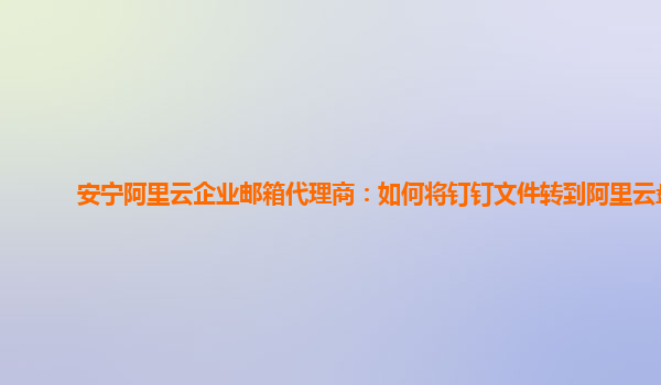 安宁阿里云企业邮箱代理商：如何将钉钉文件转到阿里云盘