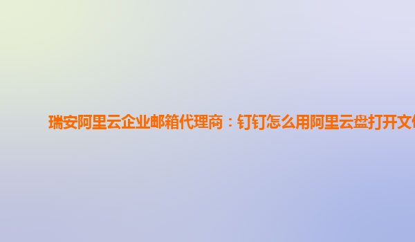 瑞安阿里云企业邮箱代理商：钉钉怎么用阿里云盘打开文件