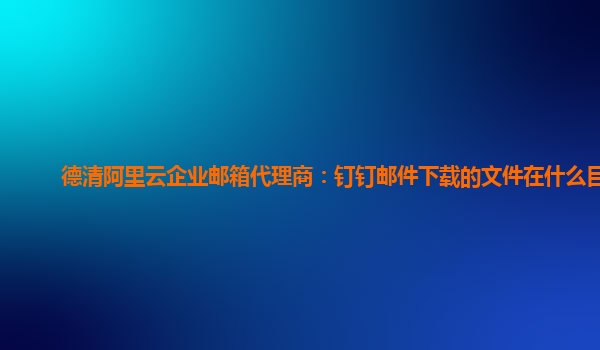 德清阿里云企业邮箱代理商：钉钉邮件下载的文件在什么目录