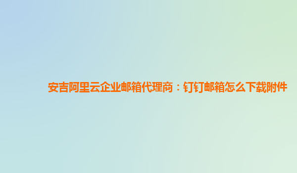 安吉阿里云企业邮箱代理商：钉钉邮箱怎么下载附件