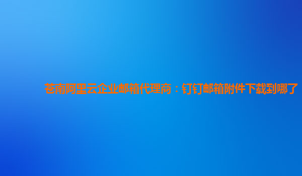 苍南阿里云企业邮箱代理商：钉钉邮箱附件下载到哪了