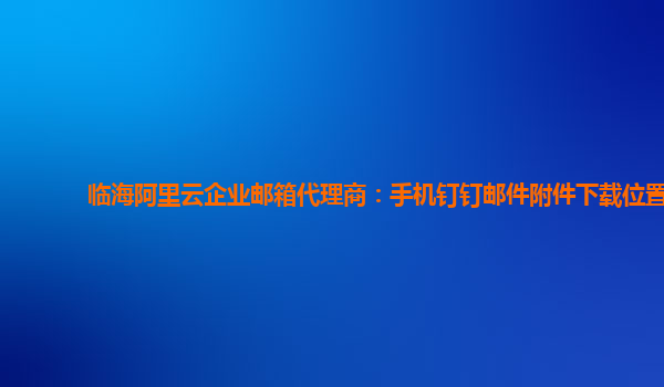 临海阿里云企业邮箱代理商：手机钉钉邮件附件下载位置