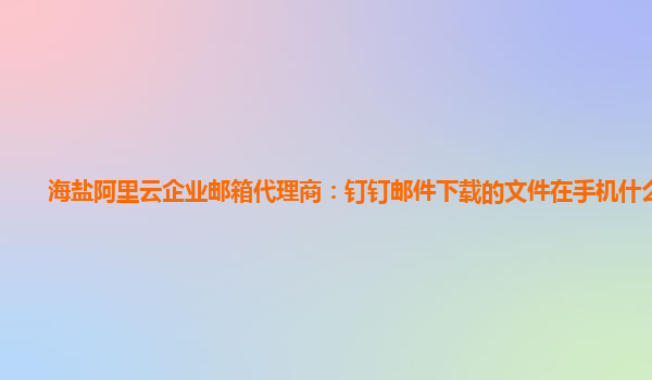 海盐阿里云企业邮箱代理商：钉钉邮件下载的文件在手机什么目录