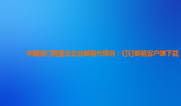 中国澳门阿里云企业邮箱代理商：钉钉邮箱客户端下载