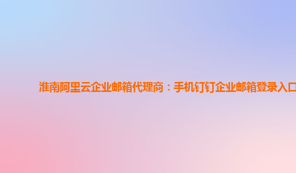 淮南阿里云企业邮箱代理商：手机钉钉企业邮箱登录入口