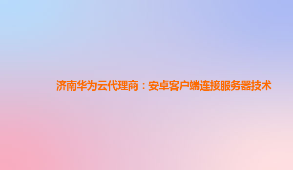 济南华为云代理商：安卓客户端连接服务器技术