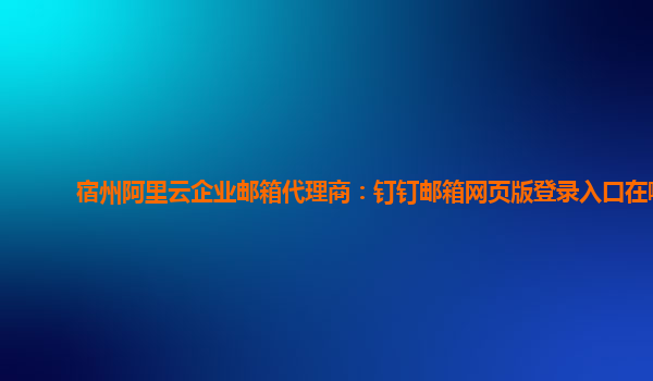 宿州阿里云企业邮箱代理商：钉钉邮箱网页版登录入口在哪