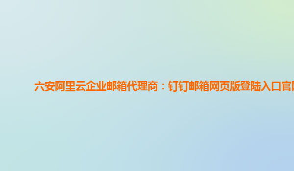 六安阿里云企业邮箱代理商：钉钉邮箱网页版登陆入口官网