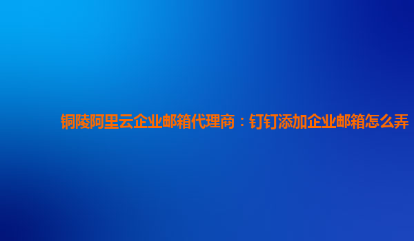 铜陵阿里云企业邮箱代理商：钉钉添加企业邮箱怎么弄