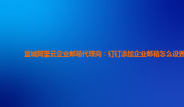 宣城阿里云企业邮箱代理商：钉钉添加企业邮箱怎么设置