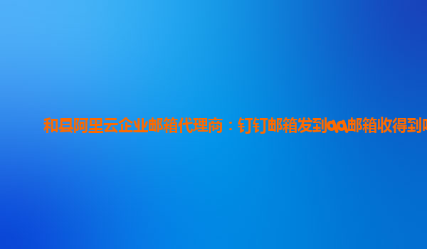 和县阿里云企业邮箱代理商：钉钉邮箱发到qq邮箱收得到吗