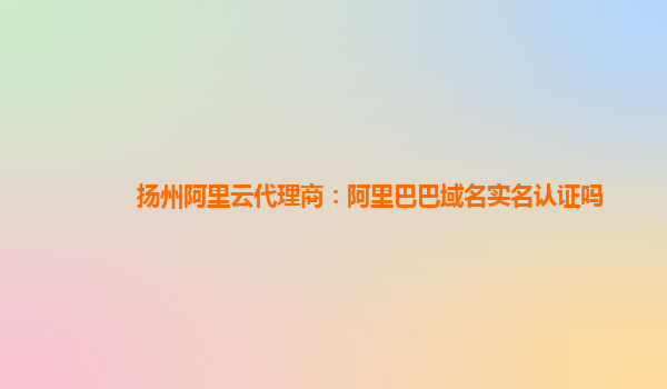 扬州阿里云代理商：阿里巴巴域名实名认证吗