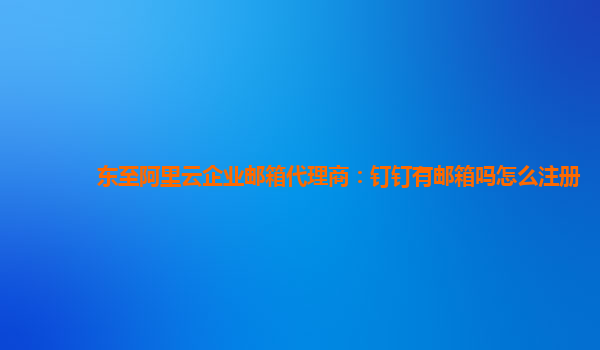 东至阿里云企业邮箱代理商：钉钉有邮箱吗怎么注册