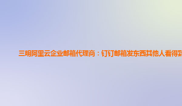 三明阿里云企业邮箱代理商：钉钉邮箱发东西其他人看得到吗