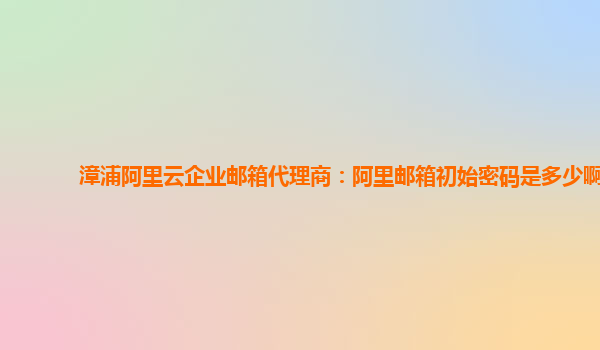 漳浦阿里云企业邮箱代理商：阿里邮箱初始密码是多少啊