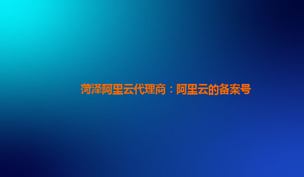 菏泽阿里云代理商：阿里云的备案号