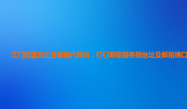 江门阿里云企业邮箱代理商：钉钉邮箱服务器地址及邮箱端口是什么