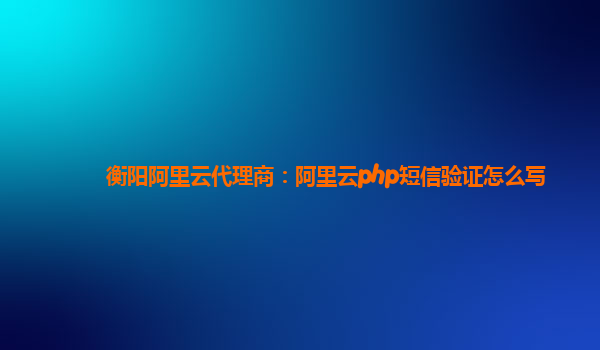 衡阳阿里云代理商：阿里云php短信验证怎么写