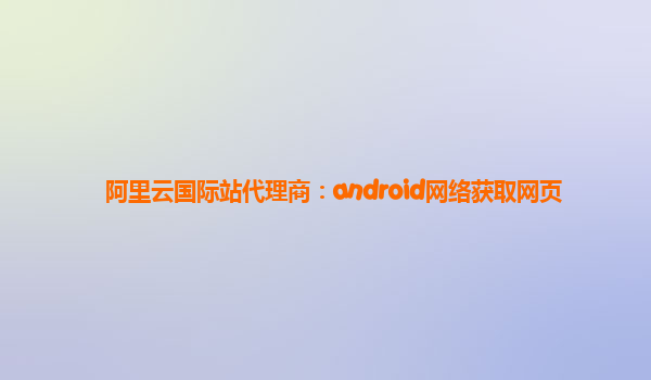 阿里云国际站代理商：android网络获取网页