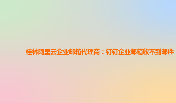 桂林阿里云企业邮箱代理商：钉钉企业邮箱收不到邮件