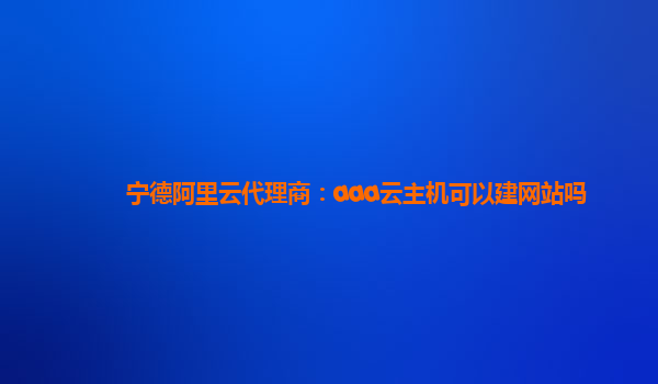 宁德阿里云代理商：aaa云主机可以建网站吗