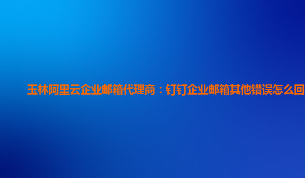 玉林阿里云企业邮箱代理商：钉钉企业邮箱其他错误怎么回事儿