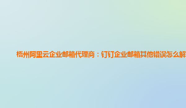 梧州阿里云企业邮箱代理商：钉钉企业邮箱其他错误怎么解决啊