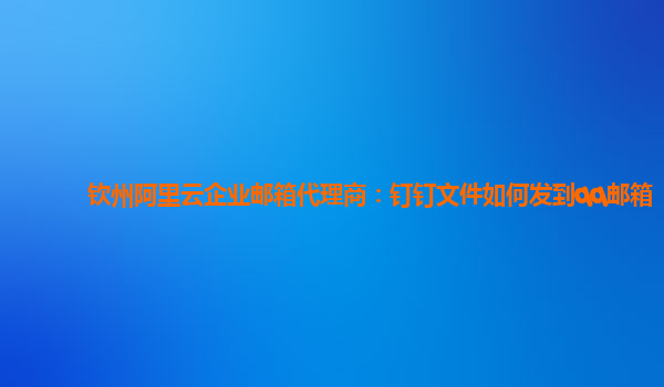 钦州阿里云企业邮箱代理商：钉钉文件如何发到qq邮箱