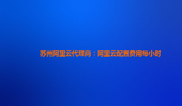 苏州阿里云代理商：阿里云配置费用每小时