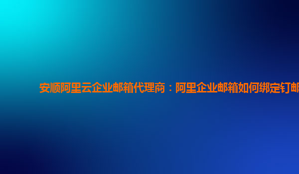 安顺阿里云企业邮箱代理商：阿里企业邮箱如何绑定钉邮