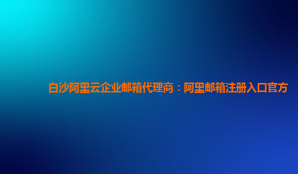 白沙阿里云企业邮箱代理商：阿里邮箱注册入口官方