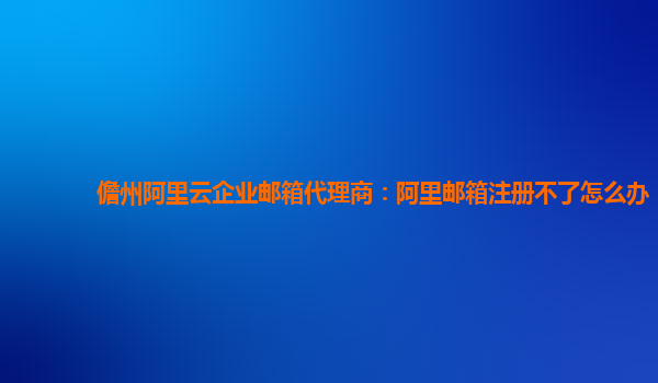 儋州阿里云企业邮箱代理商：阿里邮箱注册不了怎么办