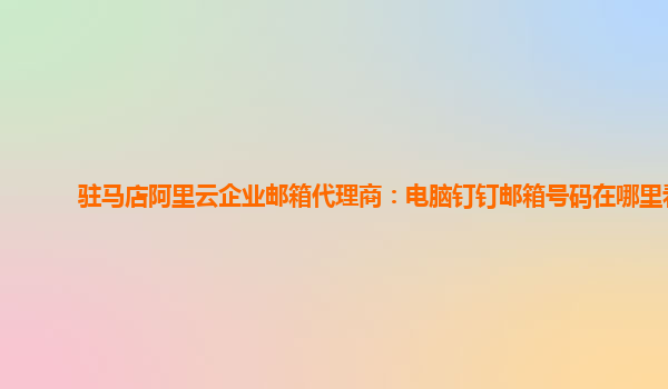 驻马店阿里云企业邮箱代理商：电脑钉钉邮箱号码在哪里看