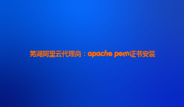 芜湖阿里云代理商：apache pem证书安装