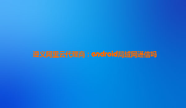 遵义阿里云代理商：android局域网通信吗