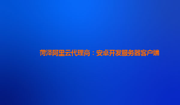 菏泽阿里云代理商：安卓开发服务器客户端