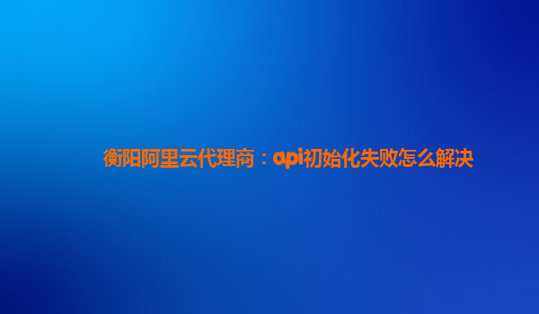 衡阳阿里云代理商：api初始化失败怎么解决