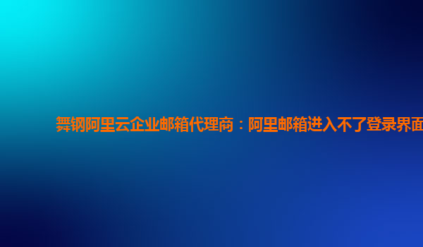 舞钢阿里云企业邮箱代理商：阿里邮箱进入不了登录界面