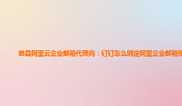 睢县阿里云企业邮箱代理商：钉钉怎么绑定阿里企业邮箱账号