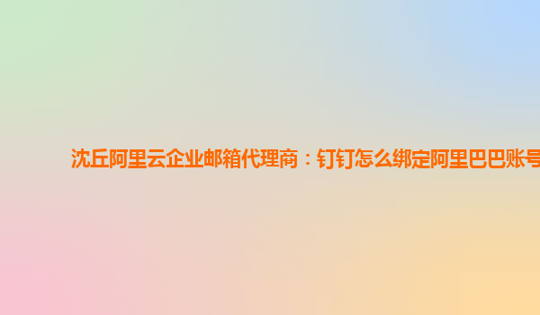 沈丘阿里云企业邮箱代理商：钉钉怎么绑定阿里巴巴账号