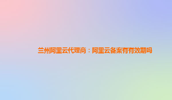 兰州阿里云代理商：阿里云备案有有效期吗