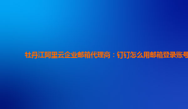 牡丹江阿里云企业邮箱代理商：钉钉怎么用邮箱登录账号