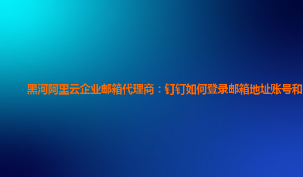 黑河阿里云企业邮箱代理商：钉钉如何登录邮箱地址账号和密码